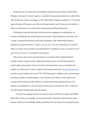   	
   	
  
	
  
Producing your own radio spots will establish Virginia Wesleyan College’s Adult Studies
Program as having an "in-house" agency, as opposed to having spots produced by a radio station.
This provides two distinct advantages: 1) The Adult Studies Program is entitled to a 15% percent
agency discount off the gross cost of the advertising schedule, and 2) It gives you the ability to
make use of the spots on any radio station without paying additional talent fees.
Utilizing the script and copy points from the previous campaign as a starting point, we
worked with Blabbermouth Audio Productions and Voice Talent Warehouse to develop a new
“sample” commercial that points out the same advantages of the Adult Studies Program.
Building on the previous theme, "continue your life story," the new script makes use of radio's
ability to connect with our target on an emotional level. The phrases "push your dream forward”
and "reach your dream" are included for this purpose. 	
  
The previous call-to-action required listeners to remember either Virginia Wesleyan
College's website or phone number. Rather than asking listeners to recall what amounts to
random digits and acronyms, we have secured a web domain that is easy to remember and
doubles as a call-to-action. Used as a tagline in the sample commercial, BringYourDream.com
has been set up to redirect users to the VWC ASP home page. In addition to this custom domain
providing a simple to remember phrase, it also affords you the ability to track traffic to the
existing website utilizing Google Analytics or similar performance tracking software. The
domain was purchased for a one-year period, which expires on October 30, 2016. At that time
the Adult Studies Program may renew the domain.
The previous campaign aired on two Sinclair stations: WNIS (a news/talk) and WNOB
(Bob FM). For this new campaign, we recommend using 3 Entercom Communications radio
stations: WNVZ (Z-104), WWDE (2WD), and WPTE (94.9 The Point). The combined Nielsen
 