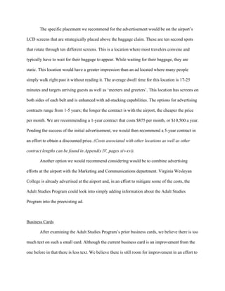   	
   	
  
	
  
The specific placement we recommend for the advertisement would be on the airport’s
LCD screens that are strategically placed above the baggage claim. These are ten second spots
that rotate through ten different screens. This is a location where most travelers convene and
typically have to wait for their baggage to appear. While waiting for their baggage, they are
static. This location would have a greater impression than an ad located where many people
simply walk right past it without reading it. The average dwell time for this location is 17-25
minutes and targets arriving guests as well as ‘meeters and greeters’. This location has screens on
both sides of each belt and is enhanced with ad-stacking capabilities. The options for advertising
contracts range from 1-5 years; the longer the contract is with the airport, the cheaper the price
per month. We are recommending a 1-year contract that costs $875 per month, or $10,500 a year.
Pending the success of the initial advertisement, we would then recommend a 5-year contract in
an effort to obtain a discounted price. (Costs associated with other locations as well as other
contract lengths can be found in Appendix IV, pages xiv-xvi).
Another option we would recommend considering would be to combine advertising
efforts at the airport with the Marketing and Communications department. Virginia Wesleyan
College is already advertised at the airport and, in an effort to mitigate some of the costs, the
Adult Studies Program could look into simply adding information about the Adult Studies
Program into the preexisting ad.
Business Cards
After examining the Adult Studies Program’s prior business cards, we believe there is too
much text on such a small card. Although the current business card is an improvement from the
one before in that there is less text. We believe there is still room for improvement in an effort to
 