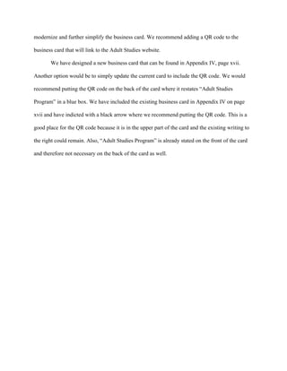   	
   	
  
	
  
modernize and further simplify the business card. We recommend adding a QR code to the
business card that will link to the Adult Studies website.
We have designed a new business card that can be found in Appendix IV, page xvii.
Another option would be to simply update the current card to include the QR code. We would
recommend putting the QR code on the back of the card where it restates “Adult Studies
Program” in a blue box. We have included the existing business card in Appendix IV on page
xvii and have indicted with a black arrow where we recommend putting the QR code. This is a
good place for the QR code because it is in the upper part of the card and the existing writing to
the right could remain. Also, “Adult Studies Program” is already stated on the front of the card
and therefore not necessary on the back of the card as well.
 