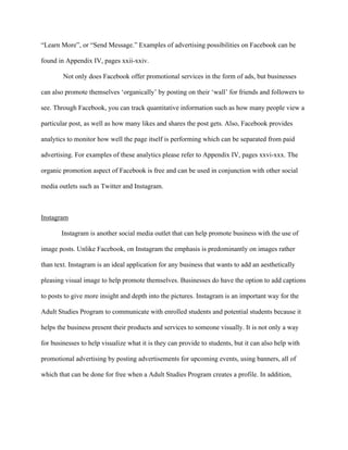   	
   	
  
	
  
“Learn More”, or “Send Message.” Examples of advertising possibilities on Facebook can be
found in Appendix IV, pages xxii-xxiv.
Not only does Facebook offer promotional services in the form of ads, but businesses
can also promote themselves ‘organically’ by posting on their ‘wall’ for friends and followers to
see. Through Facebook, you can track quantitative information such as how many people view a
particular post, as well as how many likes and shares the post gets. Also, Facebook provides
analytics to monitor how well the page itself is performing which can be separated from paid
advertising. For examples of these analytics please refer to Appendix IV, pages xxvi-xxx. The
organic promotion aspect of Facebook is free and can be used in conjunction with other social
media outlets such as Twitter and Instagram.
Instagram
Instagram is another social media outlet that can help promote business with the use of
image posts. Unlike Facebook, on Instagram the emphasis is predominantly on images rather
than text. Instagram is an ideal application for any business that wants to add an aesthetically
pleasing visual image to help promote themselves. Businesses do have the option to add captions
to posts to give more insight and depth into the pictures. Instagram is an important way for the
Adult Studies Program to communicate with enrolled students and potential students because it
helps the business present their products and services to someone visually. It is not only a way
for businesses to help visualize what it is they can provide to students, but it can also help with
promotional advertising by posting advertisements for upcoming events, using banners, all of
which that can be done for free when a Adult Studies Program creates a profile. In addition,
 