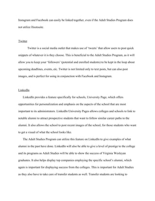   	
   	
  
	
  
Instagram and Facebook can easily be linked together, even if the Adult Studies Program does
not utilize Hootsuite.
Twitter
Twitter is a social media outlet that makes use of ‘tweets’ that allow users to post quick
snippets of whatever it is they choose. This is beneficial to the Adult Studies Program, as it will
allow you to keep your ‘followers’ (potential and enrolled students) to be kept in the loop about
upcoming deadlines, events, etc. Twitter is not limited only to text posts, but can also post
images, and is perfect for using in conjunction with Facebook and Instagram.
LinkedIn
LinkedIn provides a feature specifically for schools, University Page, which offers
opportunities for personalization and emphasis on the aspects of the school that are most
important to its administrators. LinkedIn University Pages allows colleges and schools to link to
notable alumni to attract prospective students that want to follow similar career paths to the
alumni. It also allows the school to post recent images of the school, for those students who want
to get a visual of what the school looks like.
The Adult Studies Program can utilize this feature on LinkedIn to give examples of what
alumni in the past have done. LinkedIn will also be able to give a level of prestige to the college
and its programs as Adult Studies will be able to show the success of Virginia Wesleyan
graduates. It also helps display top companies employing the specific school’s alumni, which
again is important for displaying success from the colleges. This is important for Adult Studies
as they also have to take care of transfer students as well. Transfer students are looking to
 