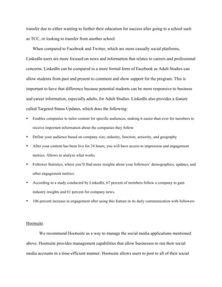   	
   	
  
	
  
transfer due to either wanting to further their education for success after going to a school such
as TCC, or looking to transfer from another school.
When compared to Facebook and Twitter, which are more casually social platforms,
LinkedIn users are more focused on news and information that relates to careers and professional
concerns. LinkedIn can be compared to a more formal form of Facebook as Adult Studies can
allow students from past and present to comment and show support for the program. This is
important to have that difference because potential students can be more responsive to business
and career information, especially adults, for Adult Studies. LinkedIn also provides a feature
called Targeted Status Updates, which does the following:
• Enables companies to tailor content for specific audiences, making it easier than ever for members to
receive important information about the companies they follow
• Define your audience based on company size, industry, function, seniority, and geography
• After your content has been live for 24 hours, you will have access to impression and engagement
metrics. Allows to analyze what works
• Follower Statistics, where you’ll find more insights about your followers’ demographics, updates, and
other engagement metrics.
• According to a study conducted by LinkedIn, 67 percent of members follow a company to gain
industry insights and 61 percent for company news.
• 106 percent increase in engagement after using this feature in its daily communication with followers
Hootsuite
We recommend Hootsuite as a way to manage the social media applications mentioned
above. Hootsuite provides management capabilities that allow businesses to run their social
media accounts in a time-efficient manner. Hootsuite allows users to post to all of their social
 