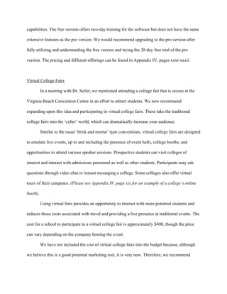   	
   	
  
	
  
capabilities. The free version offers two-day training for the software but does not have the same
extensive features as the pro version. We would recommend upgrading to the pro version after
fully utilizing and understanding the free version and trying the 30-day free trial of the pro
version. The pricing and different offerings can be found in Appendix IV, pages xxxi-xxxii.
Virtual College Fairs
In a meeting with Dr. Seiler, we mentioned attending a college fair that is occurs at the
Virginia Beach Convention Center in an effort to attract students. We now recommend
expanding upon this idea and participating in virtual college fairs. These take the traditional
college fairs into the ‘cyber’ world, which can dramatically increase your audience.
Similar to the usual ‘brick and mortar’ type conventions, virtual college fairs are designed
to emulate live events, up to and including the presence of event halls, college booths, and
opportunities to attend various speaker sessions. Prospective students can visit colleges of
interest and interact with admissions personnel as well as other students. Participants may ask
questions through video chat or instant messaging a college. Some colleges also offer virtual
tours of their campuses. (Please see Appendix IV, page xix for an example of a college’s online
booth).
Using virtual fairs provides an opportunity to interact with more potential students and
reduces those costs associated with travel and providing a live presence at traditional events. The
cost for a school to participate in a virtual college fair is approximately $400, though the price
can vary depending on the company hosting the event.
We have not included the cost of virtual college fairs into the budget because, although
we believe this is a good potential marketing tool, it is very new. Therefore, we recommend
 