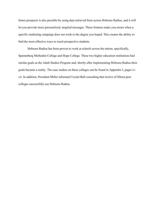   	
   	
  
	
  
future prospects is also possible by using data retrieved from across Hobsons Radius, and it will
let you provide more personalized, targeted messages. These features make you aware when a
specific marketing campaign does not work to the degree you hoped. This creates the ability to
find the most effective ways to reach prospective students.
Hobsons Radius has been proven to work at schools across the nation, specifically,
Spartanburg Methodist College and Hope College. These two higher education institutions had
similar goals as the Adult Studies Program and, shortly after implementing Hobsons Radius their
goals became a reality. The case studies on these colleges can be found in Appendix I, pages iv-
vii. In addition, President Miller informed Crystal Ball consulting that twelve of fifteen peer
colleges successfully use Hobsons Radius.
 