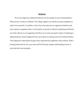   	
   	
  
	
  
Hardware
We do not suggest any additional hardware nor any changes to your existing hardware.
What you have in place in sufficient. The college supplies you with the necessary equipment in
order to be successful. It would be a waste of our time and yours to suggest new hardware and
more expensive equipment when, in all actuality, an increase in effective marketing and efficient
use of the software we are suggesting will allow you to reach your goals. In place of replacing or
adding hardware, money budgeted for this can be spent on training sessions for Hobsons Radius.
Thus helping the Adult Studies Program fully understand the capabilities of the software. With a
training professional on site, your entire staff will develop a deeper understanding on how to
reach and track more prospects.
 