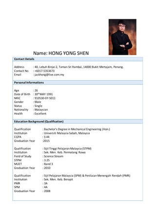 Name: HONG YONG SHEN
Contact Details
Address : 40, Lebuh Binjai 2, Taman Sri Rambai, 14000 Bukit Mertajam, Penang.
Contact No : +6017-5353673
Email : jackhong@live.com.my
Personal Informations
Age : 26
Date of Birth : 30thMAY 1991
NRIC : 910530-07-5011
Gender : Male
Status : Single
Nationality : Malaysian
Health : Excellent
Education Background (Qualification)
Qualification : Bachelor’s Degree in Mechanical Engineering (Hon.)
Institution : Universiti Malaysia Sabah, Malaysia
CGPA : 3.44
Graduation Year :2015
Qualification : Sijil Tinggi Pelajaran Malaysia (STPM)
Institution : Sek. Men. Keb. Permatang Rawa
Field of Study : Science Stream
STPM : 3.25
MUET : Band 3
Graduation Year : 2010
Qualification : Sijil Pelajaran Malaysia (SPM) & Penilaian Menengah Rendah (PMR)
Institution : Sek. Men. Keb. Berapit
PMR : 3A
SPM : 4A
Graduation Year : 2008
 