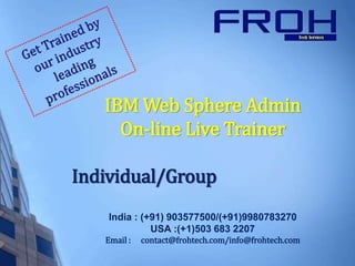 IBM Web Sphere Admin
On-line Live Trainer
Individual/Group
India : (+91) 903577500/(+91)9980783270
USA :(+1)503 683 2207
Email : contact@frohtech.com/info@frohtech.com
 