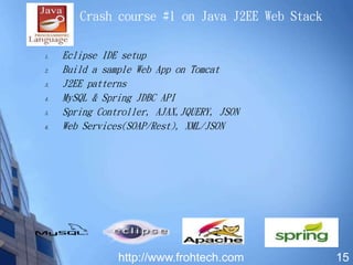 1. Eclipse IDE setup
2. Build a sample Web App on Tomcat
3. J2EE patterns
4. MySQL & Spring JDBC API
5. Spring Controller, AJAX,JQUERY, JSON
6. Web Services(SOAP/Rest), XML/JSON
15
Crash course #1 on Java J2EE Web Stack
http://www.frohtech.com
 