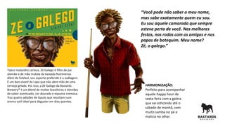 Típico malandro carioca, Zé Galego é filho de pai
alemão e de mãe mulata da baixada fluminense.
Além do futebol, seu esporte preferido é a vadiagem.
É um bon vivant da Lapa que não abre mão de uma
cerveja gelada. Por isso, a Zé Galego da Bastards
Brewery® é um blend de maltes brasileiros e alemães
de sabor acentuado, cor dourada e espuma cremosa.
Traz quatro adições de lúpulo que resultam num
aroma sutil ideal para degustar em dias quentes.
HARMONIZAÇÃO:
Perfeito para acompanhar
aquele happy hour de
sexta-feira com a galera
que vai esticando até o
sábado de manhã, com
muito samba no pé e
malícia no olhar.
“Você pode não saber o meu nome,
mas sabe exatamente quem eu sou.
Eu sou aquele camarada que sempre
esteve perto de você. Nas melhores
festas, nas rodas com os amigos e nos
papos de botequim. Meu nome?
Zé, o galego.”
 