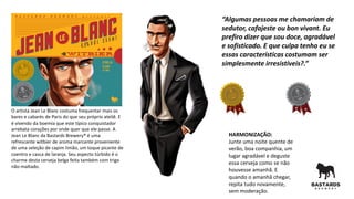 O artista Jean Le Blanc costuma frequentar mais os
bares e cabarés de Paris do que seu próprio ateliê. E
é vivendo da boemia que este típico conquistador
arrebata corações por onde quer que ele passe. A
Jean Le Blanc da Bastards Brewery® é uma
refrescante witbier de aroma marcante proveniente
de uma seleção de capim limão, um toque picante de
coentro e casca de laranja. Seu aspecto túrbido é o
charme desta cerveja belga feita também com trigo
não-maltado.
HARMONIZAÇÃO:
Junte uma noite quente de
verão, boa companhia, um
lugar agradável e deguste
essa cerveja como se não
houvesse amanhã. E
quando o amanhã chegar,
repita tudo novamente,
sem moderação.
“Algumas pessoas me chamariam de
sedutor, cafajeste ou bon vivant. Eu
prefiro dizer que sou doce, agradável
e sofisticado. E que culpa tenho eu se
essas características costumam ser
simplesmente irresistíveis?.”
 
