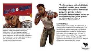 Hector é um boxeador latino-americano, imigrante
ilegal que vive de apostas em clubes de luta
clandestinos, onde valoriza sua arrecadação
nocauteando seus adversários sempre no quinto
round. Sua cerveja, de base leve, deixa transparecer
de forma intensa o aroma e sabor dos cinco lúpulos
que, adicionados cada um ao seu tempo,
caracterizam seu punch marcante.
HARMONIZAÇÃO:
Refrescante mas impactante. Suas 5 rodadas de
diferentes lúpulos harmonizarão bem com a sua
capacidade de golpear e esquivar. Leia o rótulo
dessa cerveja com o cuidado de uma pesagem,
entenda os primeiros goles como uma leve e
descontraída sessão de jabs. Fica o recado para
cuidar com os diretos, cruzados, punches e
uppercuts característicos dessa American IPA para
não precisar pedir clinche aos amigos.
“A minha origem, a clandestinidade
dos clubes onde eu luto e a minha
estratégia para viver de apostas são
perguntas que não costumo
responder. Deixo para que sintam na
intensidade do meu punch quantos
rounds me fazem assim..”
 