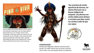 Deusa indígena da Simpatia (Piná) arranca suspiros
nas tribos por onde passa, com um corpo intenso
balanceado com o seu amargor a Piná a Vivá
surpreende a todos que acham que trata-se de uma
cerveja Ale mas na verdade é uma cerveja do estilo
Lager. Conquistando o gosto de todos, a grande
quantidade de lúpulo no dry hopping traz o aroma
intenso (Vivá) de frutas cítricas como maracujá.
HARMONIZAÇÃO:
Perfeita para degustar naqueles momentos pós
tensão. Um sabor intenso que vai tomar conta de
você e fazer com que esqueça todos os problemas.
“Ao contrário da minha
aparência de durona, me
chamo Piná pois sou a
Deusa indígena da
simpatia. Sou famosa em
minha aldeia pelos feitiços
e encantos que faço, quem
me conhece sabe do que
sou capaz.
 