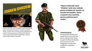 Fiquei conhecido como “SHADOW” pelo meu método
pouco ortodoxo de resolver as missões de batalha.
Vários cruzaram meu caminho, poucos voltaram para
contar. Fruto da parceria com Panzer Bier, Mark é
uma cerveja Stout bastante equilibrada, trazendo
notas de café, toffee e chocolate.
HARMONIZAÇÃO:
Harmonização perfeita com
aquele dia em que você está
puto e nada dá certo. Basta
um gole de Mark the Shadow
para que você se sinta
revigorado e pronto para
arrebentar na próxima
batalha.
“Fiquei conhecido como
"Shadow" pelo meu método
pouco ortodoxo de resolver as
missões de batalha. Vários
cruzaram meu caminho,
poucos voltaram para
contar.”
 