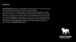 We are bastards, seguimos na contramão. Pensamento livre: ser aquilo que quiser
ser, fazer o que quiser fazer. Sem medos, sem preconceitos.
Ser bastardo é ter suas próprias regras e quebrá-las sempre que preciso. A cada
vitória um novo porre – e a cada derrota outro ainda maior. Seguimos sempre em
frente com um copo cheio na mão e sede no olhar. Deixamos para trás o que não
é essencial. Na bagagem, uma jaqueta para os dias frios. Força e coragem para os
dias quentes. Coragem de ir mais longe, não importa para onde a estrada nos leve.
Encontramos a nossa identidade. Sabemos quem somos e para o que viemos.
We are bastards. Who the fuck are you?
MANIFESTO
 
