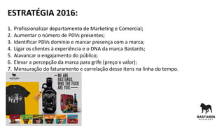 ESTRATÉGIA 2016:
1. Profissionalizar departamento de Marketing e Comercial;
2. Aumentar o número de PDVs presentes;
3. Identificar PDVs domínio e marcar presença com a marca;
4. Ligar os clientes à experiência e o DNA da marca Bastards;
5. Alavancar o engajamento do público;
6. Elevar a percepção da marca para grife (preço x valor);
7. Mensuração do faturamento e correlação desse itens na linha do tempo.
 