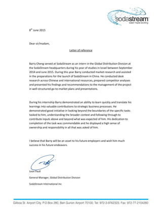 8th
June 2015
Dear sir/madam,
Letter of reference
Barry Cheng served at SodaStream as an intern in the Global Distribution Division at
the SodaStream headquarters during his year of studies in Israel between September
2014 and June 2015. During this year Barry conducted market research and assisted
in the preparations for the launch of SodaStream in China. He conducted desk
research across Chinese and international resources, prepared competitor analyses
and presented his findings and recommendations to the management of the project
in well-structured go-to-market plans and presentations.
During his internship Barry demonstrated an ability to learn quickly and translate his
learnings into valuable contributions to strategic business processes. He
demonstrated good initiative in looking beyond the boundaries of the specific tasks
tasked to him, understanding the broader context and following through to
contribute inputs above and beyond what was expected of him. His dedication to
completion of the task was commendable and he displayed a high sense of
ownership and responsibility in all that was asked of him.
I believe that Barry will be an asset to his future employers and wish him much
success in his future endeavors.
Leon Paull
General Manager, Global Distribution Division
SodaStream International Inc
 