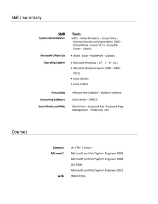 Skills Summary
Skill Tools
System Administrator  DFS - Active Directory – Group Policy –
Internet Security and Acceleration 2006 –
(CompTIA A+ - CompTIA N+ - CompTIA
Linux+ - Ubunu)
Microsoft Office Suit  Word - Excel –PowerPoint - Outlook
Operating System  Microsoft Windows ) XP - 7 – 8 – 10 )
 Microsoft Windows Server (2003 – 2008 -
2012)
 Linux Ubuntu
 Linux Fedora
Virtualizing VMware Work Station – VMWare VSphere
Accounting Software
Social Media and Web
Quick Books – SMACC
Word Press – Facebook Ads –Facebook Page
Management - Photoshop CS4
Courses
Comptia A+ / N+ / Linux +
Microsoft Microsoft certified System Engineer 2003
Microsoft certified System Engineer 2008
ISA 2006
Microsoft certified System Engineer 2012
Web Word Press
 