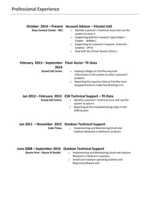 Professional Experience
October 2014 – Present Account Advisor – Etisalat UAE
Raya Contact Center - RCC o Identify customer’s Technical Issue and use the
system to solve it
o Supporting deferent network Types (Gpon –
Copper - WIMax )
o Supporting all customer’s Inquires (internet –
landline – IPTV)
o Deal with the Virtual System (Citrix )
Jan 2012 – February 2013 CSR Technical Support – TE-Data
Xceed Call Center o Identify customer’s Technical Issue and use the
system to solve it
o Reporting all the troubleshooting steps in the
CRM System
Jan 2011 – November 2012 Outdoor Technical Support
Code Times o Implementing and Maintaining Small and
medium Networks in Deferent Locations
June 2008 – September 2010 Outdoor Technical Support
Sharm Print - Sharm El Sheikh o Implementing and Maintaining Small and medium
Networks in Deferent Locations
o Install and maintain operating systems and
Required software and
February 2013 – September
2014
Floor Assist– TE-Data
Xceed Call Center o helping Colleges to find the required
information in the system to solve customers’
problem
o Reporting the inquiries Data to find the most
dropped Points to make fast Briefings in it
 