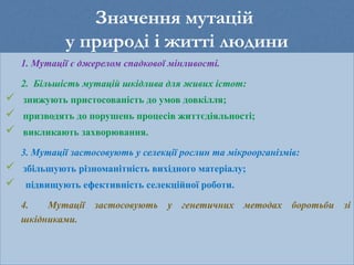 Значення мутацій
у природі і житті людини
1. Мутації є джерелом спадкової мінливості.
2. Більшість мутацій шкідлива для живих істот:
 знижують пристосованість до умов довкілля;
 призводять до порушень процесів життєдіяльності;
 викликають захворювання.
3. Мутації застосовують у селекції рослин та мікроорганізмів:
 збільшують різноманітність вихідного матеріалу;
 підвищують ефективність селекційної роботи.
4. Мутації застосовують у генетичних методах боротьби зі
шкідниками.
 