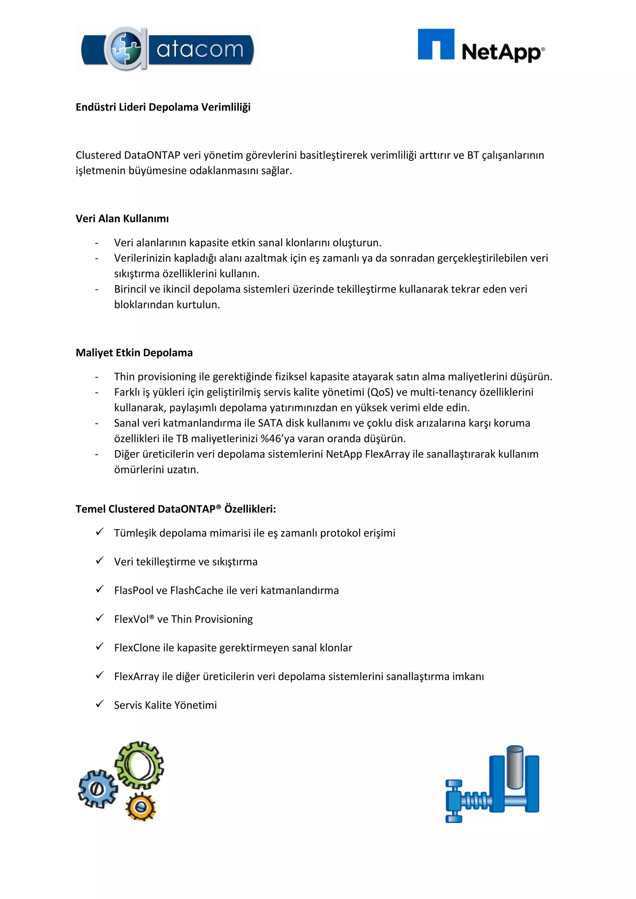 Endüstri Lideri Depolama Verimliliği
Clustered DataONTAP veri yönetim görevlerini basitleştirerek verimliliği arttırır ve BT çalışanlarının
işletmenin büyümesine odaklanmasını sağlar.
Veri Alan Kullanımı
- Veri alanlarının kapasite etkin sanal klonlarını oluşturun.
- Verilerinizin kapladığı alanı azaltmak için eş zamanlı ya da sonradan gerçekleştirilebilen veri
sıkıştırma özelliklerini kullanın.
- Birincil ve ikincil depolama sistemleri üzerinde tekilleştirme kullanarak tekrar eden veri
bloklarından kurtulun.
Maliyet Etkin Depolama
- Thin provisioning ile gerektiğinde fiziksel kapasite atayarak satın alma maliyetlerini düşürün.
- Farklı iş yükleri için geliştirilmiş servis kalite yönetimi (QoS) ve multi-tenancy özelliklerini
kullanarak, paylaşımlı depolama yatırımınızdan en yüksek verimi elde edin.
- Sanal veri katmanlandırma ile SATA disk kullanımı ve çoklu disk arızalarına karşı koruma
özellikleri ile TB maliyetlerinizi %46’ya varan oranda düşürün.
- Diğer üreticilerin veri depolama sistemlerini NetApp FlexArray ile sanallaştırarak kullanım
ömürlerini uzatın.
Temel Clustered DataONTAP® Özellikleri:
 Tümleşik depolama mimarisi ile eş zamanlı protokol erişimi
 Veri tekilleştirme ve sıkıştırma
 FlasPool ve FlashCache ile veri katmanlandırma
 FlexVol® ve Thin Provisioning
 FlexClone ile kapasite gerektirmeyen sanal klonlar
 FlexArray ile diğer üreticilerin veri depolama sistemlerini sanallaştırma imkanı
 Servis Kalite Yönetimi
 