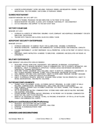 TYPEPERSONALNAME
 ASSISTED IN PROCUREMENT DUTIES INCLUDING PURCHASE ORDERS AND REQUISITION ORDERS, QUOTING,
NEGOTIATIONS, POC FOR ORDERS, AND CLOSING OF PURCHASE ORDERS
GUMBO RESTAURANT
ASSISTANT MANAGER- MAY 2012- SEPT 2013
 ASSIST IN TRAINING PROGRAMS FOR NEW EMPLOYEES IN THE FRONT OF THE HOUSE
 MANAGE INVENTORY INCLUDING ALCOHOL LISTS TO ENSURE FUNCTIONALITY AND CONSISTENCY
 ACT AS A RESOURCE AND SUPPORT TO THE WAIT STAFF TEAM
VICTORY CIGAR BAR
MANAGER- 2011-2012
 OVERSAW ALL ASPECTS OF OPERATIONS ENSURING A SAFE, COMPLIANT AND HOSPITABLE ENVIRONMENT FOR BOTH
EMPLOYEES AND PATRONS
 TRACKED BOTH TOBACCO AND ALCOHOL SALES ON A WEEKLY BASIS
AEROPOINT SECURITY ENTERPRISES
MANAGER- 2010-2011
 OVERSAW COMPLIANCE OF COMPANY POLICY FOR ALL EMPLOYEES; SPANNING 45 PROPERTIES
 MANAGED SCHEDULING ; ADDRESSED AND COMMUNICATED COVERAGE ISSUES AND SCHEDULING CONFLICTS
 ASSUMED RESPONSIBILITY AS FIRST RESPONDER ON ALL PROPERTIES; ACTED AS THE POINT OF CONTACT FOR ALL
CLIENTS
 PERFORMED ONSITE INSTRUCTION AS NEEDED TO EMPLOYEES; ADDRESSED AND ESCALATED ANY ISSUES AS
APPROPRIATE
MILITARY EXPERIENCE
USMC SERGEANT 2005-2009 ACTIVE 2009-2012 RESERVE
 DEVELOPED STRONG WORK ETHIC AND INTEGRITY WITH EMPHASIS ON PERSONAL ACCOUNTABILITY
 ACQUIRED SKILLS TO MANAGE AND INITIATE CHAIN OF COMMUNICATION THAT IS ACCURATE, INFORMATIVE AND
MEANINGFUL; ABILITY TO COMMUNICATE EFFECTIVELY ACROSS LEVELS AND ESTABLISH AND MAINTAIN
CONSTRUCTIVE WORKING RELATIONSHIPS
 DEVELOPED STRONG LEADERSHIP SKILLS INCLUDING ABILITY TO MOTIVATE, COMMUNICATE AND EMPOWER. AS
WELL AS MAKE GROUNDED DECISIONS TO MEET GOALS, OWN ISSUES AND PROVIDE SOLUTIONS.
 GOAL ORIENTED WITH HIGH LEVEL ADAPTABILITY; ABILITY TO WORK UNDER PRESSURE AND MEET DEADLINES
 ABILITY TO DELEGATE WORKLOAD AND EVALUATE PROCESSES
 ABILITY TO APPROACH PROJECTS, INITIATIVES OR ISSUES FROM OUTSIDE THE BOX PERSPECTIVE; ABILITY TO
DEVISE UNCONVENTIONAL AND CREATIVE SOLUTIONS
DUTIES/ACCOMPLISHMENTS
 TRAINED OVER 1,000 MARINES, AS WELL AS FOREIGN MILITARY PERSONNEL, IN A WIDE VARIETY OF SKILLS
INCLUDING COMMUNICATIONS, RECONNAISSANCE, SMALL ARMS, AND HAND TO HAND COMBAT.
 AIDED IN MEDICAL COURSES SUCH AS COMBAT LIFESAVERS, LIVE TISSUE TRAINING, PTSD TRA INING AND
COPING MECHANISMS.
 SET UP AND MANAGED MULTIPLE COMMUNICATIONS SYSTEMS WHICH WERE USED BY MULTIPLE MILITARIES
AND COUNTRIES WORLDWIDE.
 ADVISED MARINES AND FOREIGN MILITARY PERSONNEL IN THE PROPER WAY OF DEVISING COMMUNICATION
PLANS THAT WILL ADAPT TO ANY SITUATION.
 DISPATCH OF THOUSANDS OF VEHICLES, AS WELL AS TRACKING OF INVENTORY OF FOR ALL OF BATTALIONS
VEHICLE AND COMMUNICATION ASSETS.
Software and Database/LIMs Proficiency
 PROFICIENT WITH BOTH MRP AND QMS SYSTEMS
 PROFICIENT WITH DATA BASE ENTRY/ LOGISTICAL ANALYZING
 EXPERTISE IN WORD/EXCEL/POWER POINT
 70-80 WPM
AWARDS AND DECORATIONS
Iraq Campaign Medal (2) Good Conduct Ribbon (2) Reserve Ribbon
 