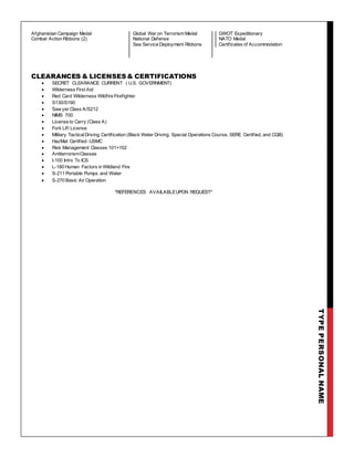 TYPEPERSONALNAME
Afghanistan Campaign Medal
Combat Action Ribbons (2)
Global War on Terrorism Medal
National Defense
Sea Service Deployment Ribbons
GWOT Expeditionary
NATO Medal
Certificates of Accommodation
CLEARANCES & LICENSES& CERTIFICATIONS
 SECRET CLEARANCE CURRENT ( U.S. GOVERNMENT)
 Wilderness First Aid
 Red Card Wilderness Wildfire Firefighter
 S130/S190
 Saw yer Class A/S212
 NIMS 700
 License to Carry (Class A)
 Fork Lift License
 Military TacticalDriving Certification (Black Water Driving, Special Operations Course, SERE Certified, and CQB)
 HazMat Certified -USMC
 Risk Management Classes 101+102
 AntiterrorismClasses
 I-100 Intro To ICS
 L-180 Human Factors in Wildland Fire
 S-211 Portable Pumps and Water
 S-270 Basic Air Operation
*REFERENCES AVAILABLEUPON REQUEST*
 