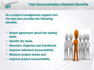 As a project management support tool,
the test plan provides the following
benefits:
• Reach agreement about the testing
tasks
• Identify the tasks
• Structure ,Organize and Coordinate
• Improve individual accountability
• Measure project status and
• Improve project accountability
Test Documentation Detailed Benefits
 