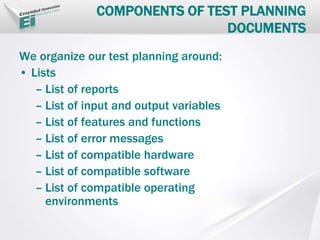 COMPONENTS OF TEST PLANNING
DOCUMENTS
We organize our test planning around:
• Lists
– List of reports
– List of input and output variables
– List of features and functions
– List of error messages
– List of compatible hardware
– List of compatible software
– List of compatible operating
environments
 