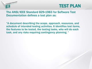 TEST PLAN
The ANSI/IEEE Standard 829-1983 for Software Test
Documentation defines a test plan as:
“A document describing the scope, approach, resources, and
schedule of intended testing activities. It identifies test items,
the features to be tested, the testing tasks, who will do each
task, and any risks requiring contingency planning. “
 