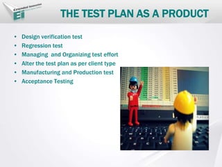 THE TEST PLAN AS A PRODUCT
• Design verification test
• Regression test
• Managing and Organizing test effort
• Alter the test plan as per client type
• Manufacturing and Production test
• Acceptance Testing
 