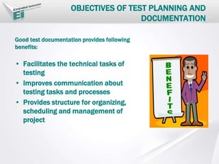 OBJECTIVES OF TEST PLANNING AND
DOCUMENTATION
Good test documentation provides following
benefits:
• Facilitates the technical tasks of
testing
• Improves communication about
testing tasks and processes
• Provides structure for organizing,
scheduling and management of
project
 