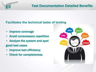 Test Documentation Detailed Benefits
Facilitates the technical tasks of testing
• Improve coverage
• Avoid unnecessary repetition
• Analyze the system and spot
good test cases
• Improve test efficiency
• Check for completeness
 