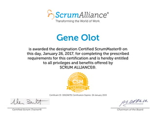 Gene Olot
is awarded the designation Certified ScrumMaster® on
this day, January 26, 2017, for completing the prescribed
requirements for this certification and is hereby entitled
to all privileges and benefits offered by
SCRUM ALLIANCE®.
Certificant ID: 000246791 Certification Expires: 26 January 2019
Certified Scrum Trainer® Chairman of the Board
 
