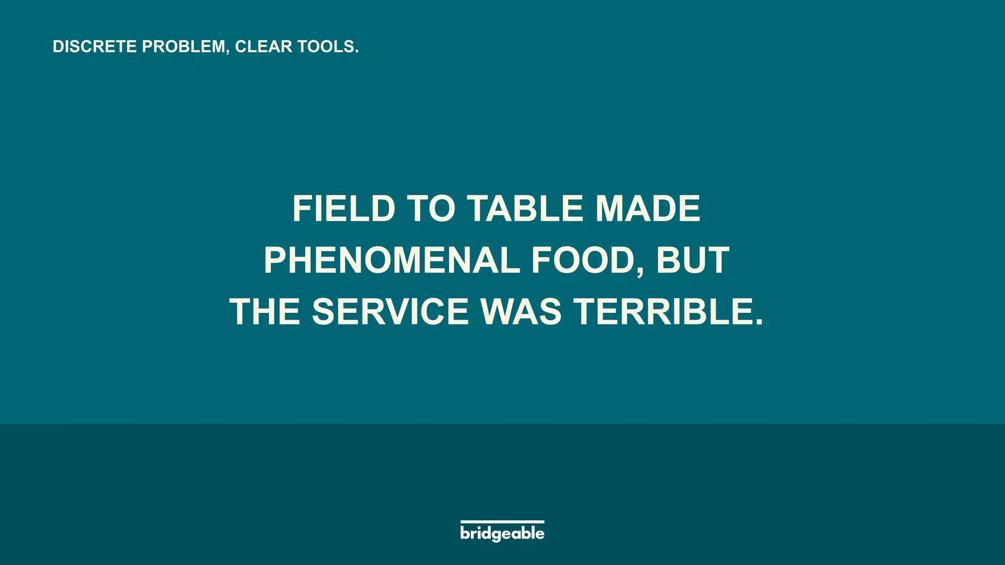 Page 16
PRESENTATION TITLE
FIELD TO TABLE MADE
PHENOMENAL FOOD, BUT
FIELD TO TABLE MADE
PHENOMENAL FOOD, BUT
THE SERVICE WAS TERRIBLE.
DISCRETE PROBLEM, CLEAR TOOLS.
 