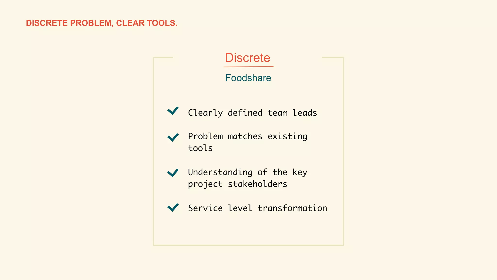 Page 20
PRESENTATION TITLEDISCRETE PROBLEM, CLEAR TOOLS.
Clearly defined team leads	
	
Problem matches existing
tools 
	
Understanding of the key
project stakeholders 	
	
Service level transformation	
Foodshare
Discrete
 
