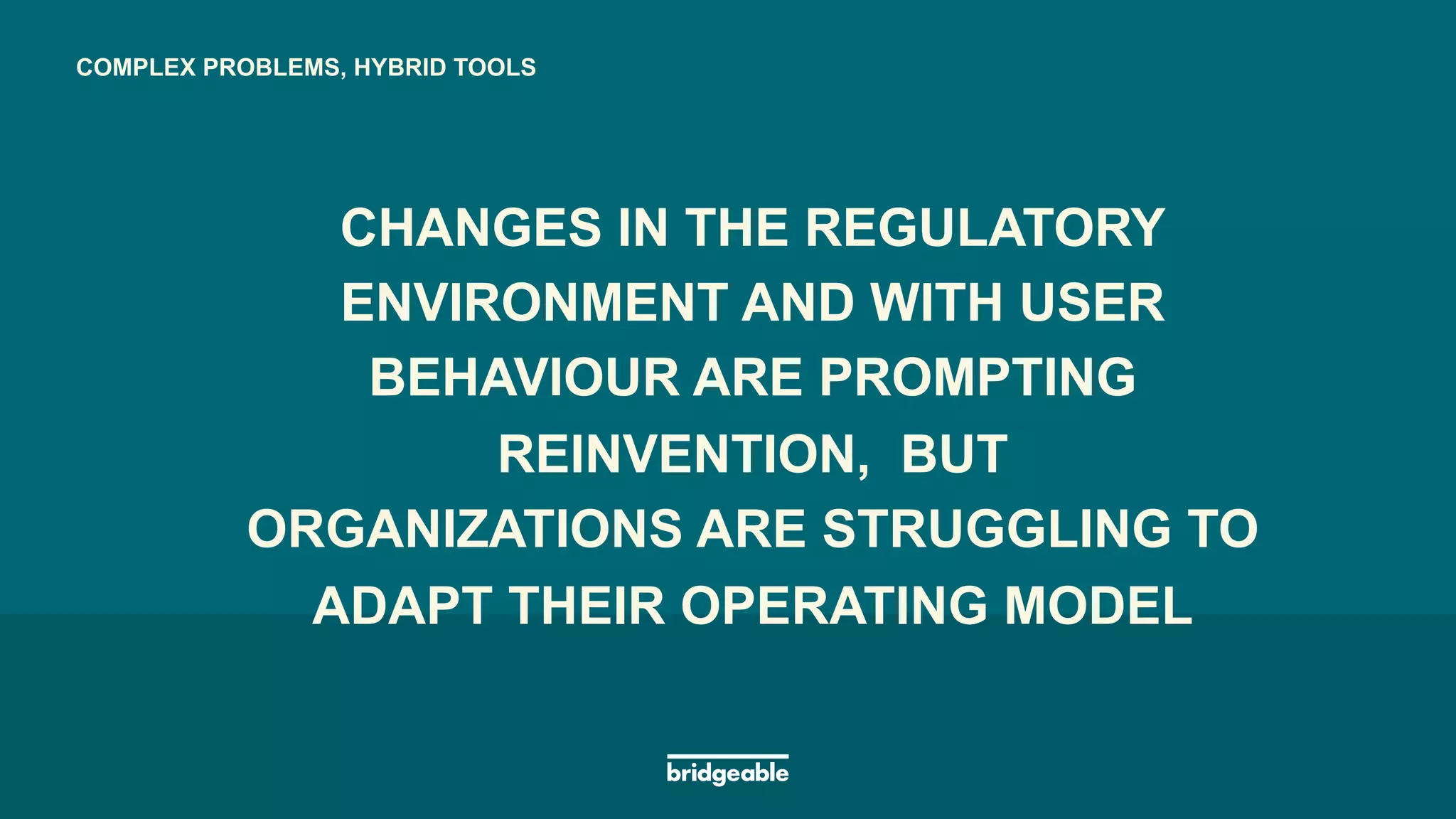 Page 23
PRESENTATION TITLECOMPLEX PROBLEMS, HYBRID TOOLS
CHANGES IN THE REGULATORY
ENVIRONMENT AND WITH USER
BEHAVIOUR ARE PROMPTING
REINVENTION, BUT
ORGANIZATIONS ARE STRUGGLING TO
ADAPT THEIR OPERATING MODEL
CHANGES IN THE REGULATORY
ENVIRONMENT AND WITH USER
BEHAVIOUR ARE PROMPTING
REINVENTION, BUT
 