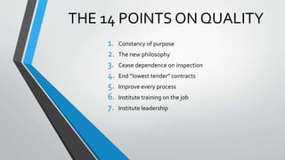 THE 14 POINTS ON QUALITY
1. Constancy of purpose
2. The new philosophy
3. Cease dependence on inspection
4. End “lowest tender” contracts
5. Improve every process
6. Institute training on the job
7. Institute leadership
 