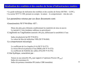 • Le guide technique de réalisation des remblais et des couches de forme (SETRA – LCPC),
Réalisation des remblais et des couches de forme d’infrastructure routière
• La norme NF P 11-300, prenant en compte : la nature – le comportement – état des sols
Les paramètres retenus par ces deux documents sont:
-Granulométrie NF P 94-056et -057 :
Dmax des plus gros éléments conditionnant les matériels de mise en œuvre
Le tamisât à 2 mm (tendance sableuse ou graveleuse)
Le tamisât à 2 mm (tendance sableuse ou graveleuse)
-L’argilosité ou l’argilisation (tamisât à 80 µm), définissant la sensibilité à l’eau
Indice de plasticité Ip (NF P 94-051)
La valeur de bleu de méthylène VBS (NF P 94-068)
La valeur de bleu de méthylène VBS (NF P 94-068)
-Le comportement mécanique
Le coefficient de Los Angeles (LA) (NF P 18-573)
L i D l é d’ (MDE) (NF P 18 572)
Le micro-Deval en présence d’eau (MDE) (NF P 18-572)
Le coefficient de friabilité des sables (FS) (NF P 18-576)
-L’état hydrique, caractérisé par :
10
Teneur en eau naturelle (WN) par rapport à l’optimum Proctor (WOPN)
Indice de consistance Ic
Indice de portance immédiat IPI (indice CBR immédiat)
 
