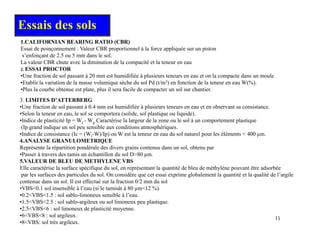 1.CALIFORNIAN BEARING RATIO (CBR)
Essais des sols
Essai de poinçonnement : Valeur CBR proportionnel à la force appliquée sur un piston
s’enfonçant de 2.5 ou 5 mm dans le sol.
La valeur CBR chute avec la diminution de la compacité et la teneur en eau
2. ESSAI PROCTOR
•Une fraction de sol passant à 20 mm est humidifiée à plusieurs teneurs en eau et on la compacte dans un moule
Une fraction de sol passant à 20 mm est humidifiée à plusieurs teneurs en eau et on la compacte dans un moule
•Etablir la variation de la masse volumique sèche du sol Pd (t/m3) en fonction de la teneur en eau W(%).
•Plus la courbe obtenue est plate, plus il sera facile de compacter un sol sur chantier.
•(couches de chaussées)
3. LIMITES D’ATTERBERG
•Une fraction de sol passant à 0 4 mm est humidifiée à plusieurs teneurs en eau et en observant sa consistance
Une fraction de sol passant à 0.4 mm est humidifiée à plusieurs teneurs en eau et en observant sa consistance.
•Selon la teneur en eau, le sol se comportera (solide, sol plastique ou liquide).
•Indice de plasticité Ip = Wl - Wp Caractérise la largeur de la zone ou le sol à un comportement plastique
(Ip grand indique un sol peu sensible aux conditions atmosphériques.
•Indice de consistance (Ic = (Wl-W)/Ip) ou W est la teneur en eau du sol naturel pour les éléments < 400 µm.
4 ANALYSE GRANULOMETRIQUE
4.ANALYSE GRANULOMETRIQUE
Représente la répartition pondérale des divers grains contenus dans un sol, obtenu par
•Passer à travers des tamis un échantillon du sol D>80 µm.
5.VALEUR DE BLEU DE METHYLENE VBS
Elle caractérise la surface spécifique du sol, en représentant la quantité de bleu de méthylène pouvant être adsorbée
p q , p q y p
par les surfaces des particules du sol. On considère que cet essai exprime globalement la quantité et la qualité de l’argile
contenue dans un sol. Il est effectué sur la fraction 0/2 mm du sol
•VBS<0.1 sol insensible à l’eau (si le tamisât à 80 µm<12 %).
•0.2<VBS<1.5 : sol sablo-limoneux sensible à l’eau.
•1 5<VBS<2 5 : sol sablo argileux ou sol limoneux peu plastique
11
•1.5<VBS<2.5 : sol sablo-argileux ou sol limoneux peu plastique.
•2.5<VBS<6 : sol limoneux de plasticité moyenne.
•6<VBS<8 : sol argileux.
•8<VBS: sol très argileux.
 