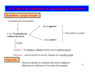 B- Calcul de cubature et mouvement des terres
La cubature des terrassements
Hypothèse : projet linéaire
Soit à apporter
C’est l’évaluation des
volumes des terres
Soit à enlever
Pour réaliser un projet
A partir
- Surfaces : de remblais ou déblais obtenues par le profil en travers
Surfaces : de remblais ou déblais obtenues par le profil en travers
- Distances : entre les profils en travers, indiqués sur le profil en long
Objectifs:
12
Objectifs:
- Pouvoir calculer les volumes des terres à déplacer
- Optimiser les distances et les coûts de transport
 