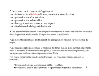 ƒ
ƒ Les travaux de terrassement s’appliquent:
Les travaux de terrassement s’appliquent:
•
• aux infrastructures
aux infrastructures linéaires
linéaires (Routes autoroutes voies ferrées);
(Routes autoroutes voies ferrées);
•
• aux infrastructures
aux infrastructures linéaires
linéaires (Routes, autoroutes, voies ferrées);
(Routes, autoroutes, voies ferrées);
•
• aux plates
aux plates-
-formes aéroportuaires;
formes aéroportuaires;
•
• aux plates
aux plates-
-formes industrielles;
formes industrielles;
•
• aux barrages surtout en terre et aux digues;
aux barrages surtout en terre et aux digues;
aux barrages, surtout en terre, et aux digues;
aux barrages, surtout en terre, et aux digues;
•
• aux fondations de dallages de bâtiments.
aux fondations de dallages de bâtiments.
ƒ
ƒ Ces trente dernières années la technique de terrassement a connu une véritable révolution
Ces trente dernières années la technique de terrassement a connu une véritable révolution
due à l’apparition sur le marche d’engins très variés et spécialisés.
due à l’apparition sur le marche d’engins très variés et spécialisés.
ƒ
ƒLes choix réalisés lors des études auront des conséquences majeurs sur l’économie du
Les choix réalisés lors des études auront des conséquences majeurs sur l’économie du
projet
projet
projet.
projet.
ƒ
ƒUne mauvaise option concernant le réemploi des terres mènera à des surcoûts importants
Une mauvaise option concernant le réemploi des terres mènera à des surcoûts importants
dus à la nécessité d’un traitement non prévu, à la recherche d’un nouveau gisement, aux
dus à la nécessité d’un traitement non prévu, à la recherche d’un nouveau gisement, aux
d i d d d l i
d i d d d l i
transports des matériaux et au dépassement des délais.
transports des matériaux et au dépassement des délais.
ƒ
ƒEn ce qui concerne les grandes infrastructures , les principaux paramètres sont les
En ce qui concerne les grandes infrastructures , les principaux paramètres sont les
suivants:
suivants:
4
ƒ
ƒRéemploi des terres (opérations de déblai
Réemploi des terres (opérations de déblai –
– remblai),
remblai),
ƒ
ƒPossibilité d’utiliser des «
Possibilité d’utiliser des « emprunts
emprunts » à proximités du remblai à construire
» à proximités du remblai à construire
 