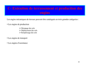 C- Exécution de terrassement et production des
engins
engins
Les engins mécaniques de travaux peuvent être catalogués en trois grandes catégories :
• Les engins de production
¾ Décapage des sols
¾ Déplacement des sols
• Les engins de transport
¾ Déplacement des sols
¾ Remplissage des sols
• Les engins d’assistance
41
 