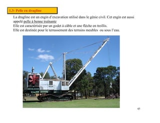 1.3- Pelle en dragline
La dragline est un engin d’excavation utilisé dans le génie civil. Cet engin est aussi
appelé pelle à benne traînante
pp p
Elle est caractérisée par un godet à câble et une flèche en treillis.
Elle est destinée pour le terrassement des terrains meubles ou sous l’eau.
Pas de plus haute résolution disponible.
45
 