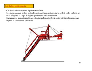 1.6- Pelles multi-godets
Ces sont des excavateurs à godets multiples.
Les excavateurs à godets multiples unissent les avantages de la pelle à godet en butte et
Les excavateurs à godets multiples unissent les avantages de la pelle à godet en butte et
de la dragline. Il s’agit d’engins spéciaux de haut rendement.
L’excavateur à godets multiples est principalement affecté au travail dans les gravières
et pour le creusement de canaux.
48
 