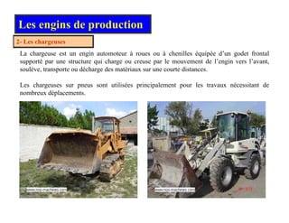 2 Les chargeuses
Les engins de production
2- Les chargeuses
La chargeuse est un engin automoteur à roues ou à chenilles équipée d’un godet frontal
supporté par une structure qui charge ou creuse par le mouvement de l’engin vers l’avant,
soulève transporte ou décharge des matériaux sur une courte distances
soulève, transporte ou décharge des matériaux sur une courte distances.
Les chargeuses sur pneus sont utilisées principalement pour les travaux nécessitant de
nombreux déplacements.
 