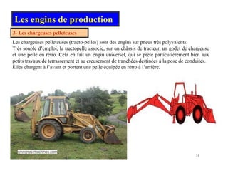 Les engins de production
3 Les chargeuses pelleteuses
3- Les chargeuses pelleteuses
Les chargeuses pelleteuses (tracto-pelles) sont des engins sur pneus très polyvalents.
Très souple d’emploi, la tractopelle associe, sur un châssis de tracteur, un godet de chargeuse
et une pelle en rétro Cela en fait un engin universel qui se prête particulièrement bien aux
et une pelle en rétro. Cela en fait un engin universel, qui se prête particulièrement bien aux
petits travaux de terrassement et au creusement de tranchées destinées à la pose de conduites.
Elles chargent à l’avant et portent une pelle équipée en rétro à l’arrière.
51
 