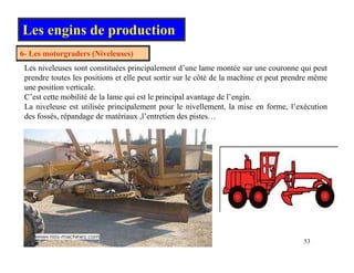 Les engins de production
6- Les motorgraders (Niveleuses)
Les niveleuses sont constituées principalement d’une lame montée sur une couronne qui peut
prendre toutes les positions et elle peut sortir sur le côté de la machine et peut prendre même
i i i l
une position verticale.
C’est cette mobilité de la lame qui est le principal avantage de l’engin.
La niveleuse est utilisée principalement pour le nivellement, la mise en forme, l’exécution
des fossés, répandage de matériaux ,l’entretien des pistes…
, p g , p
53
 