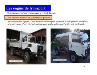 Les engins de transport
Ils sont caractérisés en relation avec le code de la route
1- Les camions routiers de type travaux publics
Ils sont caractérisés en relation avec le code de la route
Ces camions sont équipés d’une benne basculante pour permettre le transport des matériaux.
b i d’ é i h d li i b l l’ iè i l é
La benne, munie d’un vérin hydraulique, peut soit basculer vers l’arrière soit par le côté.
54
 
