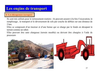 Les engins de transport
4 L dé ( )
4- Les décapeuses (scraper)
Ils sont très utilisés pour le terrassement routiers : ils peuvent assurer à la fois l’excavation, le
remplissage , le transport et le déversement de sols par couche de déblais sur une distance de
2 k
2 km.
Elles se composent d’un tracteur et d’une benne qui se charge par le fonds en décapant le
terrain comme un rabot.
Elles peuvent être auto chargeuse (terrain meuble) ou doivent être chargées à l’aide de
p g ( ) g
pousseurs
57
 