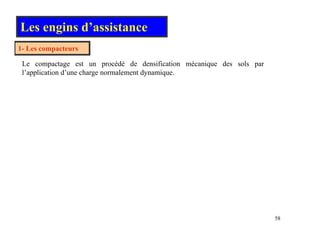 Les engins d’assistance
1- Les compacteurs
Le compactage est un procédé de densification mécanique des sols par
l’application d’une charge normalement dynamique.
58
 